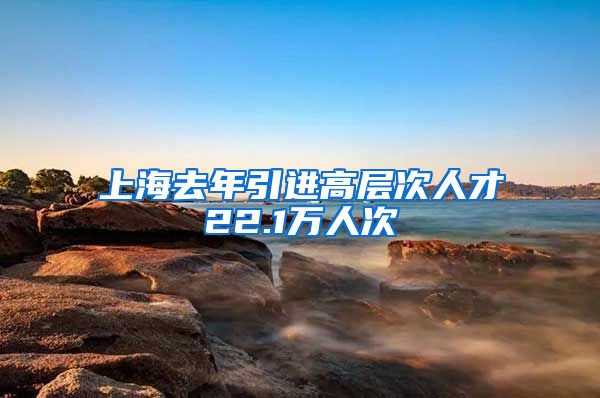 上海去年引进高层次人才22.1万人次