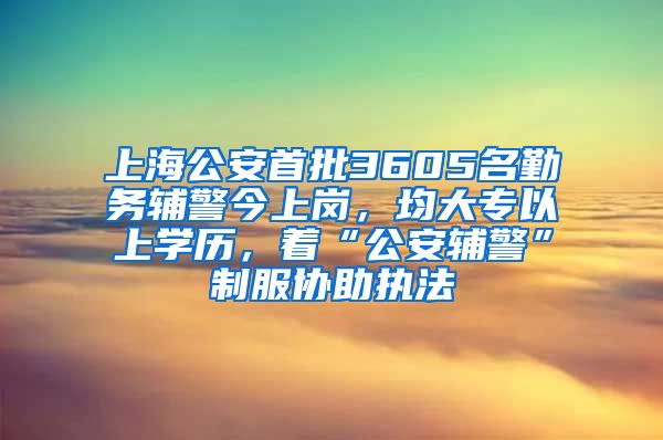 上海公安首批3605名勤务辅警今上岗，均大专以上学历，着“公安辅警”制服协助执法