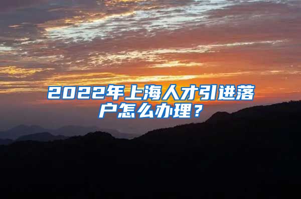 2022年上海人才引进落户怎么办理？