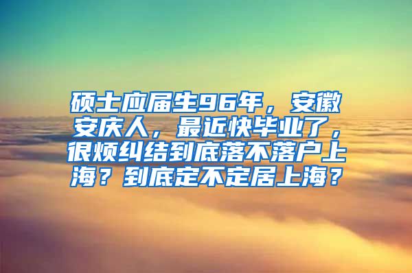 硕士应届生96年，安徽安庆人，最近快毕业了，很烦纠结到底落不落户上海？到底定不定居上海？