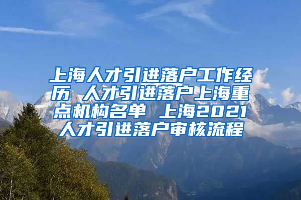 上海人才引进落户工作经历 人才引进落户上海重点机构名单 上海2021人才引进落户审核流程