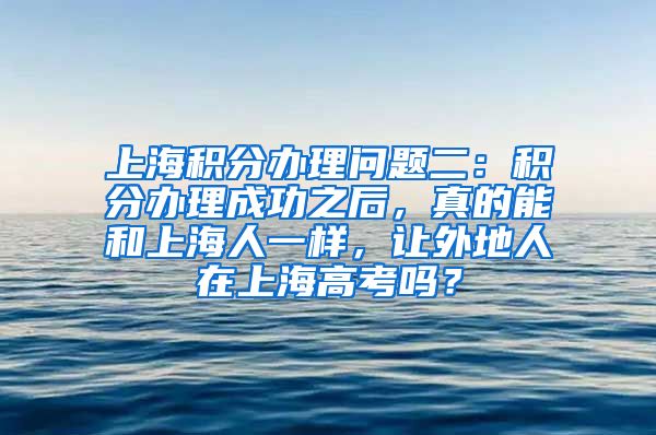 上海积分办理问题二：积分办理成功之后，真的能和上海人一样，让外地人在上海高考吗？