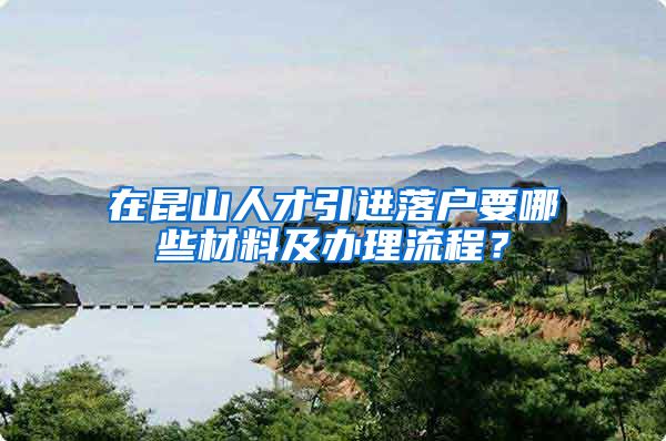 在昆山人才引进落户要哪些材料及办理流程？