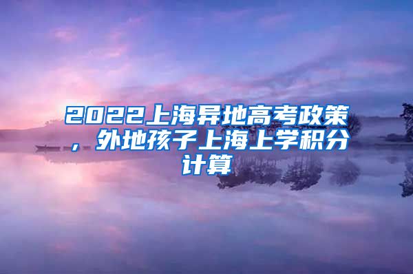 2022上海异地高考政策，外地孩子上海上学积分计算