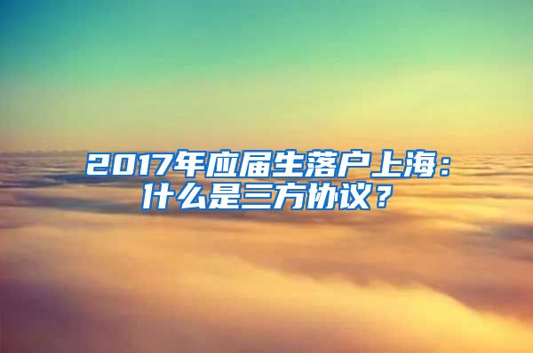 2017年应届生落户上海：什么是三方协议？