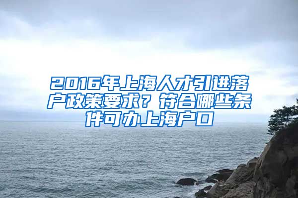 2016年上海人才引进落户政策要求？符合哪些条件可办上海户口