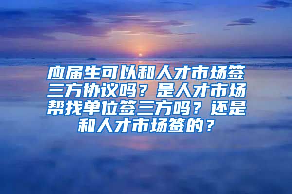 应届生可以和人才市场签三方协议吗？是人才市场帮找单位签三方吗？还是和人才市场签的？