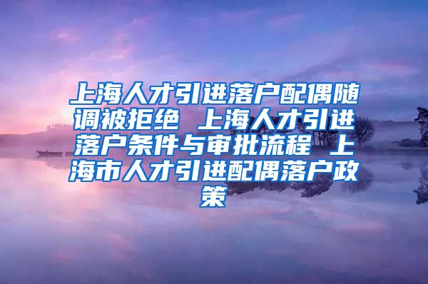 上海人才引进落户配偶随调被拒绝 上海人才引进落户条件与审批流程 上海市人才引进配偶落户政策