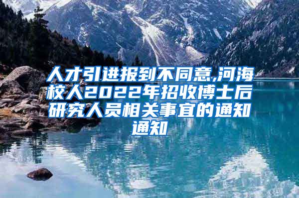 人才引进报到不同意,河海校人2022年招收博士后研究人员相关事宜的通知通知