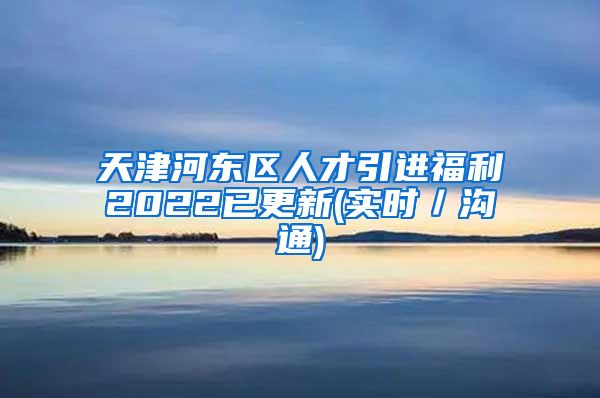 天津河东区人才引进福利2022已更新(实时／沟通)