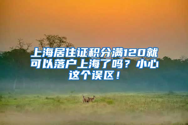 上海居住证积分满120就可以落户上海了吗？小心这个误区！