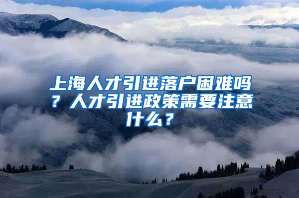 上海人才引进落户困难吗？人才引进政策需要注意什么？