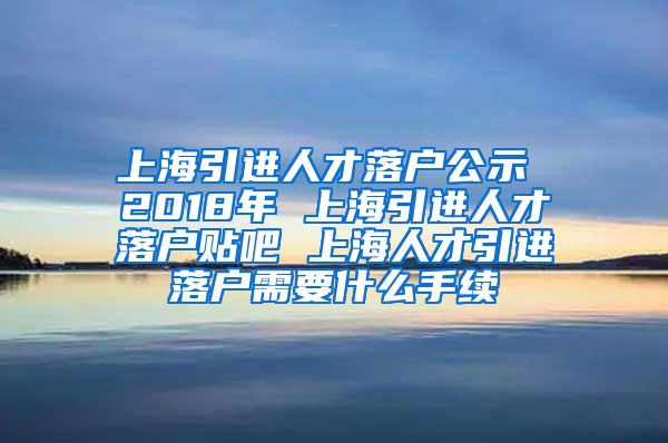 上海引进人才落户公示 2018年 上海引进人才落户贴吧 上海人才引进落户需要什么手续