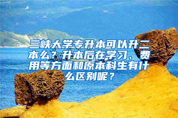 三峡大学专升本可以升二本么？升本后在学习、费用等方面和原本科生有什么区别呢？