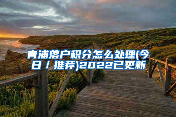 青浦落户积分怎么处理(今日／推荐)2022已更新