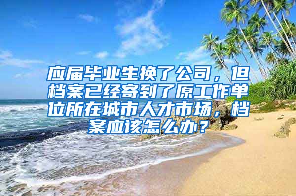 应届毕业生换了公司，但档案已经寄到了原工作单位所在城市人才市场，档案应该怎么办？