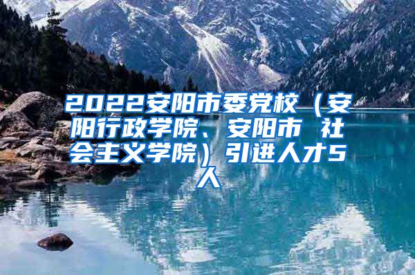 2022安阳市委党校（安阳行政学院、安阳市 社会主义学院）引进人才5人