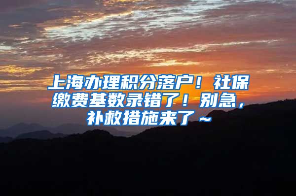 上海办理积分落户！社保缴费基数录错了！别急，补救措施来了～