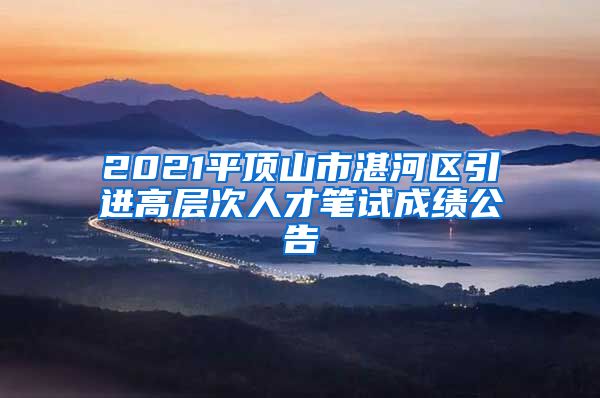 2021平顶山市湛河区引进高层次人才笔试成绩公告