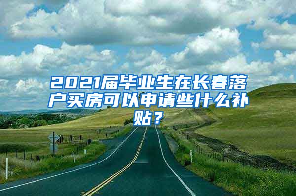 2021届毕业生在长春落户买房可以申请些什么补贴？