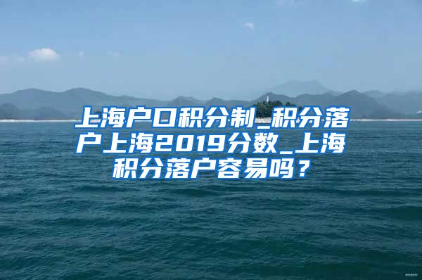 上海户口积分制_积分落户上海2019分数_上海积分落户容易吗？