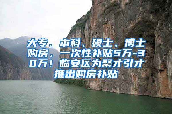 大专、本科、硕士、博士购房，一次性补贴5万-30万！临安区为聚才引才推出购房补贴