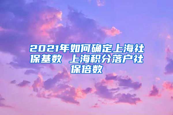 2021年如何确定上海社保基数 上海积分落户社保倍数