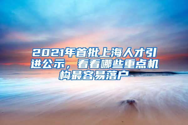 2021年首批上海人才引进公示，看看哪些重点机构最容易落户