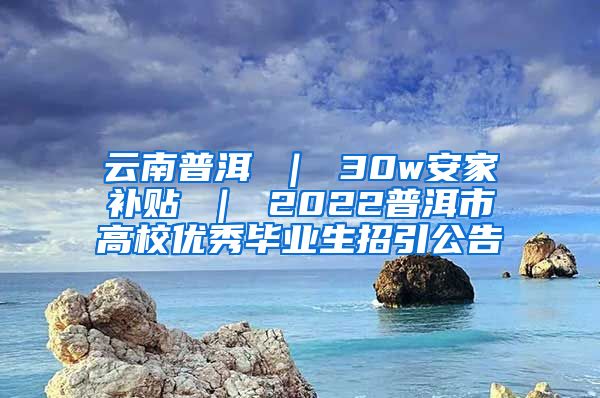 云南普洱 ｜ 30w安家补贴 ｜ 2022普洱市高校优秀毕业生招引公告