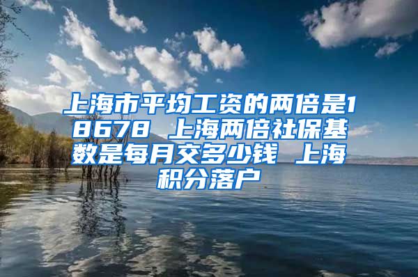 上海市平均工资的两倍是18678 上海两倍社保基数是每月交多少钱 上海积分落户
