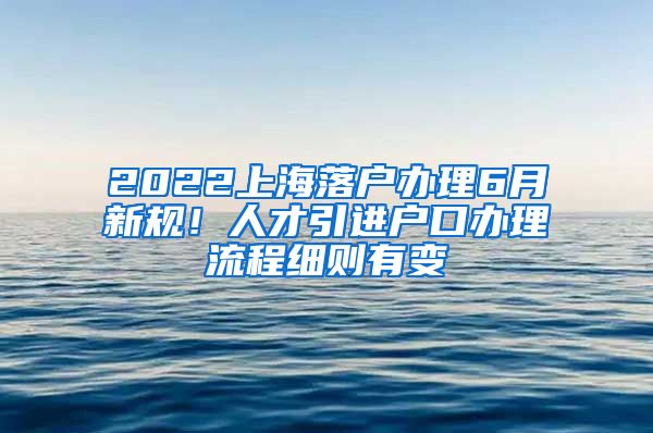 2022上海落户办理6月新规！人才引进户口办理流程细则有变