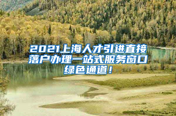 2021上海人才引进直接落户办理一站式服务窗口绿色通道！