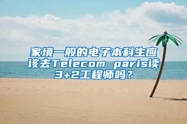 家境一般的电子本科生应该去Telecom paris读3+2工程师吗？