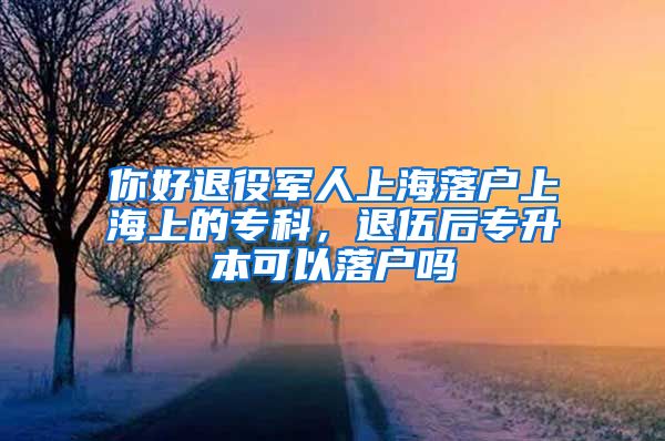 你好退役军人上海落户上海上的专科，退伍后专升本可以落户吗