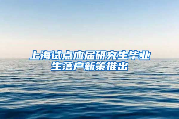 上海试点应届研究生毕业生落户新策推出