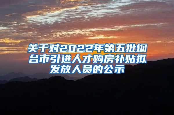 关于对2022年第五批烟台市引进人才购房补贴拟发放人员的公示