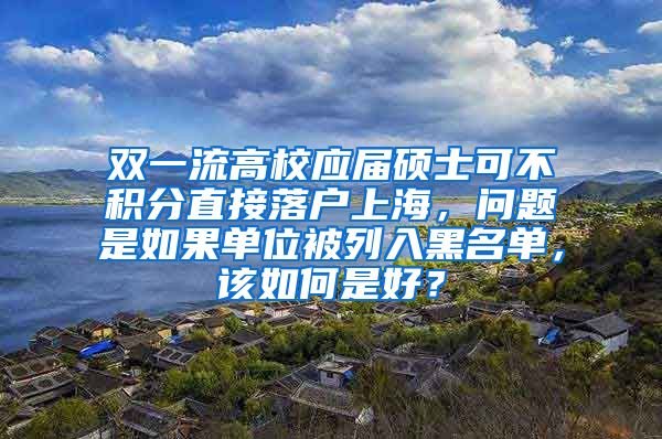 双一流高校应届硕士可不积分直接落户上海，问题是如果单位被列入黑名单，该如何是好？