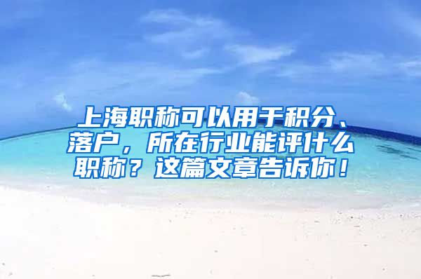 上海职称可以用于积分、落户，所在行业能评什么职称？这篇文章告诉你！