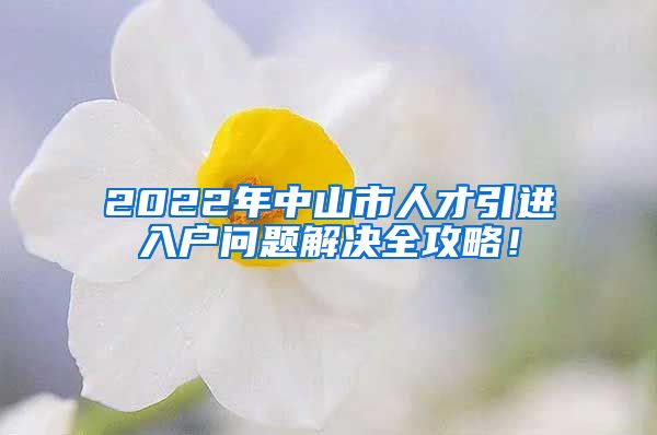 2022年中山市人才引进入户问题解决全攻略！