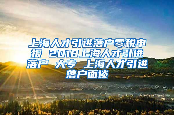 上海人才引进落户零税申报 2018上海人才引进落户 大专 上海人才引进落户面谈