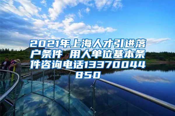 2021年上海人才引进落户条件 用人单位基本条件咨询电话13370044850