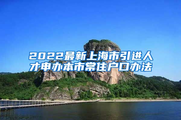 2022最新上海市引进人才申办本市常住户口办法