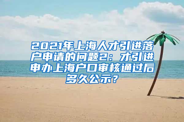 2021年上海人才引进落户申请的问题2：才引进申办上海户口审核通过后多久公示？