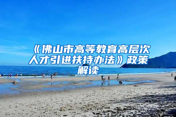 《佛山市高等教育高层次人才引进扶持办法》政策解读