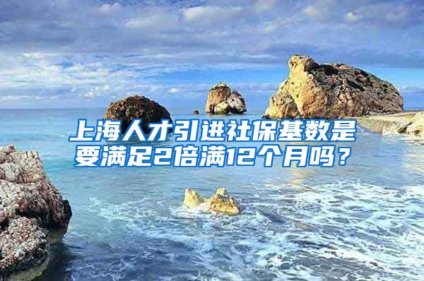 上海人才引进社保基数是要满足2倍满12个月吗？