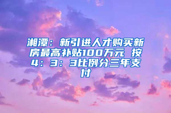 湘潭：新引进人才购买新房最高补贴100万元 按4：3：3比例分三年支付