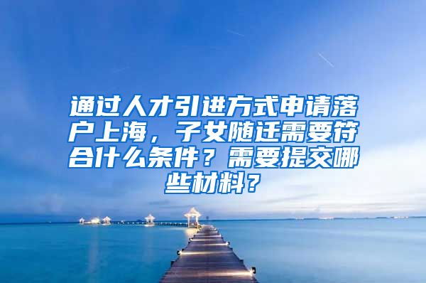 通过人才引进方式申请落户上海，子女随迁需要符合什么条件？需要提交哪些材料？