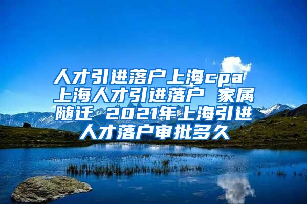 人才引进落户上海cpa 上海人才引进落户 家属随迁 2021年上海引进人才落户审批多久