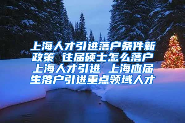 上海人才引进落户条件新政策 往届硕士怎么落户上海人才引进 上海应届生落户引进重点领域人才