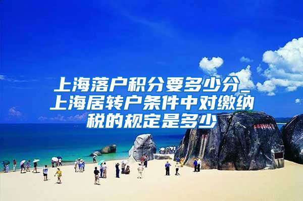 上海落户积分要多少分_上海居转户条件中对缴纳税的规定是多少